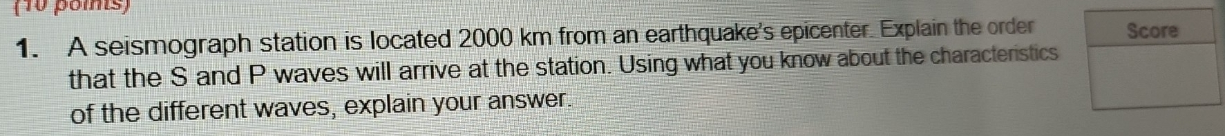 (10 poms) 
1. A seismograph station is located 2000 km from an earthquake's epicenter. Explain the order 
that the S and P waves will arrive at the station. Using what you know about the characteristics 
of the different waves, explain your answer.