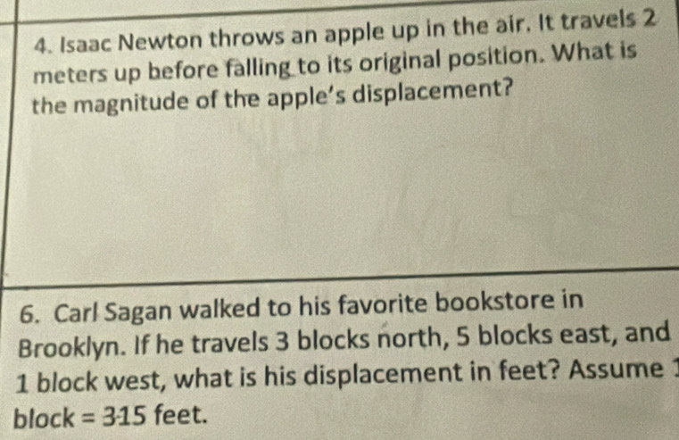 Isaac Newton throws an apple up in the air. It travels 2
meters up before falling to its original position. What is 
the magnitude of the apple's displacement? 
6. Carl Sagan walked to his favorite bookstore in 
Brooklyn. If he travels 3 blocks north, 5 blocks east, and
1 block west, what is his displacement in feet? Assume 1
block =315 feet.