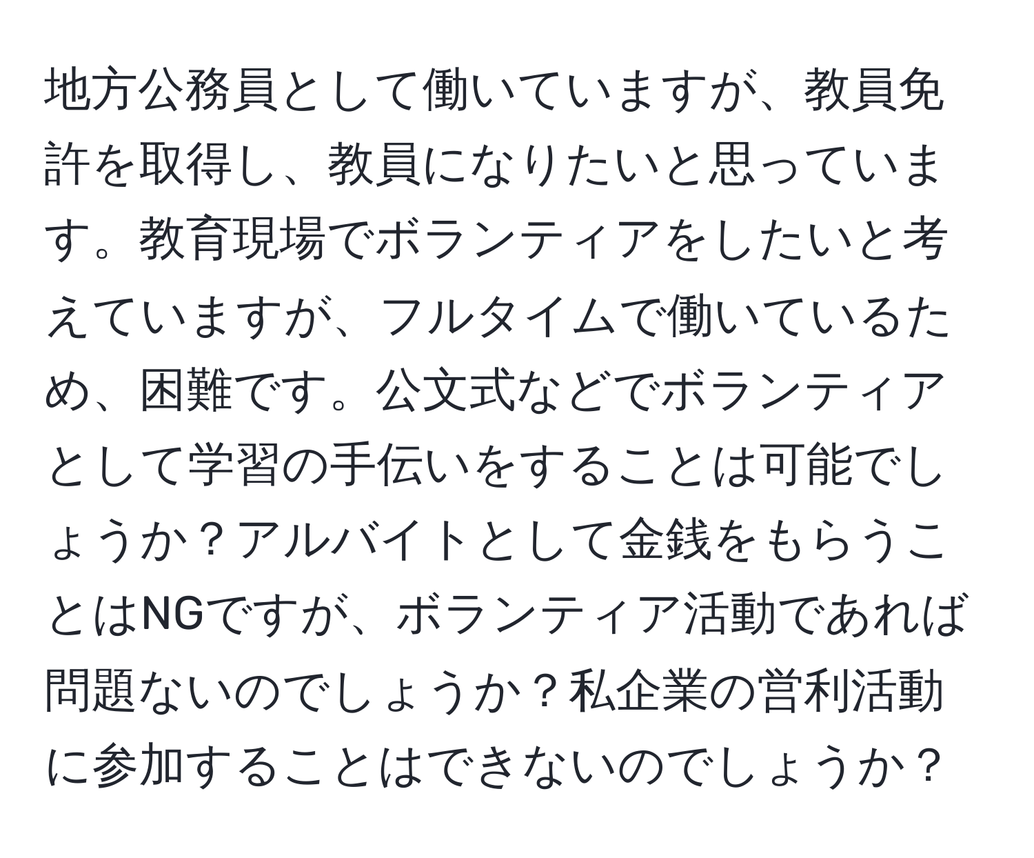 地方公務員として働いていますが、教員免許を取得し、教員になりたいと思っています。教育現場でボランティアをしたいと考えていますが、フルタイムで働いているため、困難です。公文式などでボランティアとして学習の手伝いをすることは可能でしょうか？アルバイトとして金銭をもらうことはNGですが、ボランティア活動であれば問題ないのでしょうか？私企業の営利活動に参加することはできないのでしょうか？