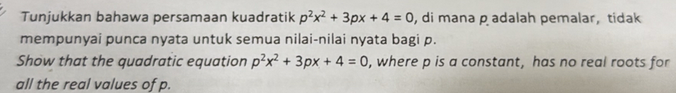 Tunjukkan bahawa persamaan kuadratik p^2x^2+3px+4=0 , di mana padalah pemalar, tidak 
mempunyai punca nyata untuk semua nilai-nilai nyata bagi p. 
Show that the quadratic equation p^2x^2+3px+4=0 , where p is a constant, has no real roots for 
all the real values of p.