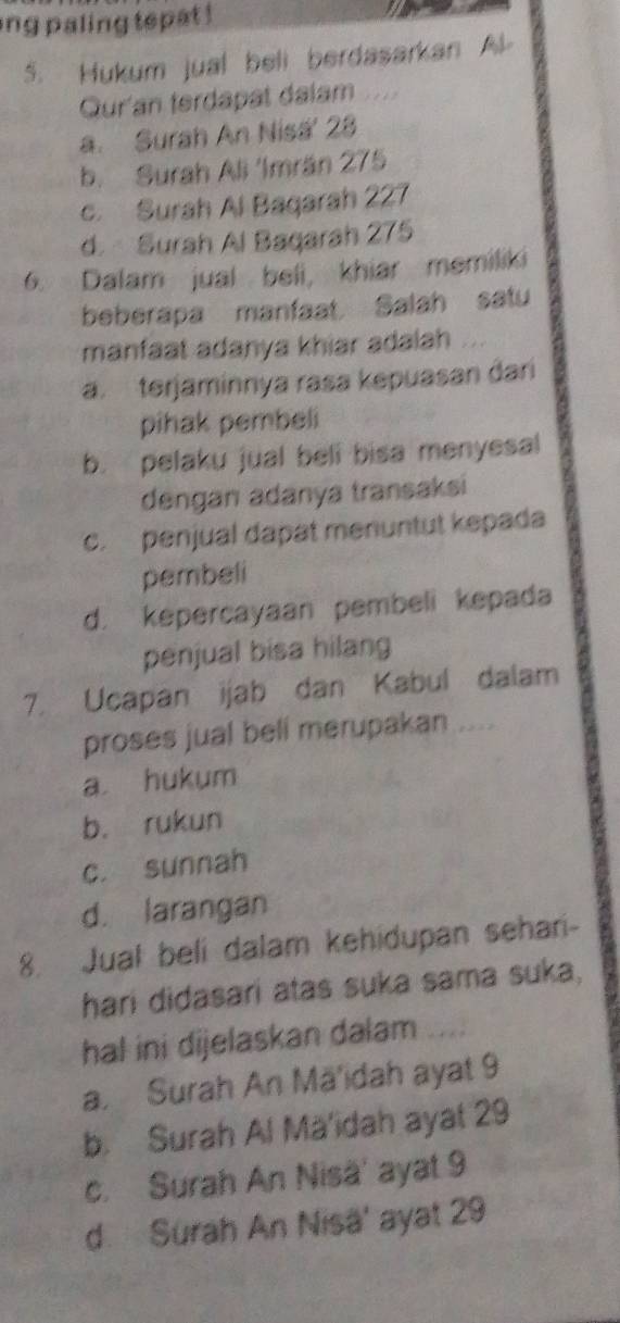 ng paling tepat !
5. Hukum jual beli berdasarkan Al
Qur'an terdapat dalam
a. Surah An Nisa' 28
b. Surah Ali 'Imrán 275
c. Surah Al Bagarah 227
d. Surah Al Bagarah 275
6. Dalam jual beli, khiar memiliki
beberapa manfaat Salah satu
manfaat adanya khiar adalah
a. terjaminnya rasa kepuasan dari
pihak pembeli
b. pelaku jual beli bisa menyesal
dengan adanya transaksi
c. penjual dapat menuntut kepada
pembeli
d. kepercayaan pembeli kepada
penjual bisa hilang
7. Ucapan ijab dan Kabul dalam
proses jual bell merupakan ....
a hukum
b. rukun
c. sunnah
d. larangan
8. Jual beli dalam kehidupan sehari-
hari didasari atas suka sama suka,
hal ini dijelaskan dalam
a. Surah An Mä'idah ayat 9
b. Surah Al Mä'idah ayat 29
c. Surah An Nisä' ayat 9
d. Surah An Nisä' ayat 29