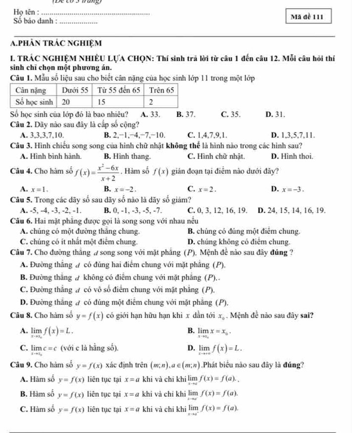 (Đề có3 Trang)
Họ tên :_
Số báo danh : _Mã đề 111
a.phẢN tRÁC nGHiệM
I. TRÁC NGHIỆM NHIÈU LỤA CHQN: Thí sinh trả lời từ câu 1 đến câu 12. Mỗi câu hồi thí
sinh chī chọn một phương án.
Câu 1. Mẫu số liệu sau cho biết cân nặng của học sinh lớp 11 trong một lớp
Số học sinh của lớp đó là bao nhiêu? A. 33. B. 37. C. 35. D. 31.
Câu 2. Dãy nào sau đây là cấp số cộng?
A. 3,3,3,7,10. B. 2.−1,−4,−7.−10. C. 1,4,7,9,1. D. 1,3,5,7,11.
Câu 3. Hình chiếu song song của hình chữ nhật không thể là hình nào trong các hình sau?
A. Hình bình hành. B. Hình thang. C. Hình chữ nhật. D. Hình thoi.
Câu 4. Cho hàm số f(x)= (x^2-6x)/x+2 . Hàm số f(x) gián đoạn tại điểm nào dưới đây?
B.
A. x=1. x=-2. C. x=2. D. x=-3.
Câu 5. Trong các dãy số sau dãy số nào là dãy số giảm?
A. -5, -4, -3, -2, -1. B. 0, -1, -3, -5, -7. C. 0, 3, 12, 16, 19. D. 24, 15, 14, 16, 19.
Câu 6. Hai mặt phẳng được gọi là song song với nhau nếu
A. chúng có một đường thắng chung. B. chủng có đúng một điểm chung.
C. chúng có ít nhất một điểm chung. D. chúng không có điểm chung.
Câu 7. Cho đường thẳng # song song với mặt phẳng (P). Mệnh đề nào sau đây đủng ?
A. Đường thắng # có đúng hai điểm chung với mặt phẳng (P).
B. Đường thẳng ư không có điểm chung với mặt phẳng (P). .
C. Đường thẳng # có vô số điểm chung với mặt phẳng (P).
D. Đường thắng ư có đúng một điểm chung với mặt phẳng (P).
Câu 8. Cho hàm số y=f(x) có giới hạn hữu hạn khi x dần tới x_0. Mệnh đề nảo sau đây sai?
B.
A. limlimits _xto x_of(x)=L. limlimits _xto x_circ x=x_0.
C. limlimits _xto x_oc=c (với c là hằng số). D. limlimits _xto +∈fty f(x)=L.
Câu 9. Cho hàm số y=f(x) xác định trên (m;n),a∈ (m;n) Phát biểu nào sau đây là đúng?
A. Hàm số y=f(x) liên tục tại x=a khi và chi khi limlimits _xto af(x)=f(a)..
B. Hàm số y=f(x) liên tục tại x=a khi và chỉ khi limlimits _xto a^-f(x)=f(a).
C. Hàm số y=f(x) liên tục tại x=a khi và chỉ khi limlimits _xto a^-f(x)=f(a).