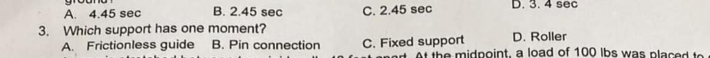 A. 4.45 sec B. 2.45 sec C. 2.45 sec D. 3. 4 sec
3. Which support has one moment?
A. Frictionless guide B. Pin connection C. Fixed support D. Roller
At the midpoint, a load of 100 lbs was placed to