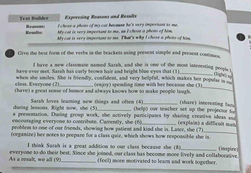 Text Builder Expressing Reasons and Results 
Reasons: I chose a photo of my cat because he's very important to me. 
Results: My cat is very important to me, so I chose a photo of him. 
My cat is very important to me. That's why I chose a photo of him, R 
Give the best form of the verbs in the brackets using present simple and present continuos, 
I have a new classmate named Sarah, and she is one of the most interesting people I 
have ever met. Sarah has curly brown hair and bright blue eyes that (1)_ 
(light) up 
when she smiles. She is friendly, confident, and very helpful, which makes her popular in our 
class. Everyone (2)_ (enjoy) spending time with her because she (3) 
(have) a great sense of humor and always knows how to make people laugh. 
_ 
Sarah loves learning new things and often (4)_ 
(share) interesting facts 
during lessons. Right now, she (5)_ (help) our teacher set up the projector for 
a presentation. During group work, she actively participates by sharing creative ideas and 
encouraging everyone to contribute. Currently, she (6)_ (explain) a difficult math 
problem to one of our friends, showing how patient and kind she is. Later, she (7)_ 
(organize) her notes to prepare for a class quiz, which shows how responsible she is. 
I think Sarah is a great addition to our class because she (8)_ (inspire) 
everyone to do their best. Since she joined, our class has become more lively and collaborative. 
As a result, we all (9)_ (feel) more motivated to learn and work together.