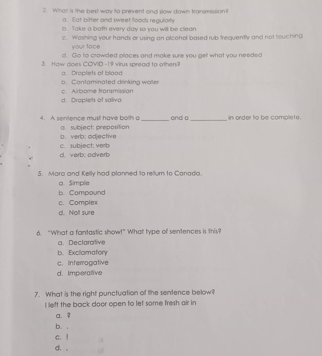 What is the best way to prevent and slow down transmission?
a. Eat bitter and sweet foods regularly
b. Take a bath every day so you will be clean
c. Washing your hands or using an alcohol based rub frequently and not touching
your face
d. Go to crowded places and make sure you get what you needed
3. How does COVID -19 virus spread to others?
a. Droplets of blood
b. Contaminated drinking water
c. Airborne transmission
d. Droplets of saliva
4. A sentence must have both a _and a _in order to be complete.
a. subject; preposition
b. verb; adjective
c. subject; verb
d. verb; adverb
5. Mara and Kelly had planned to return to Canada.
a. Simple
b. Compound
c. Complex
d. Not sure
6. “What a fantastic show!” What type of sentences is this?
a. Declarative
b. Exclamatory
c. Interrogative
d. Imperative
7. What is the right punctuation of the sentence below?
I left the back door open to let some fresh air in
a. ?
b. .
c. !
d. ,