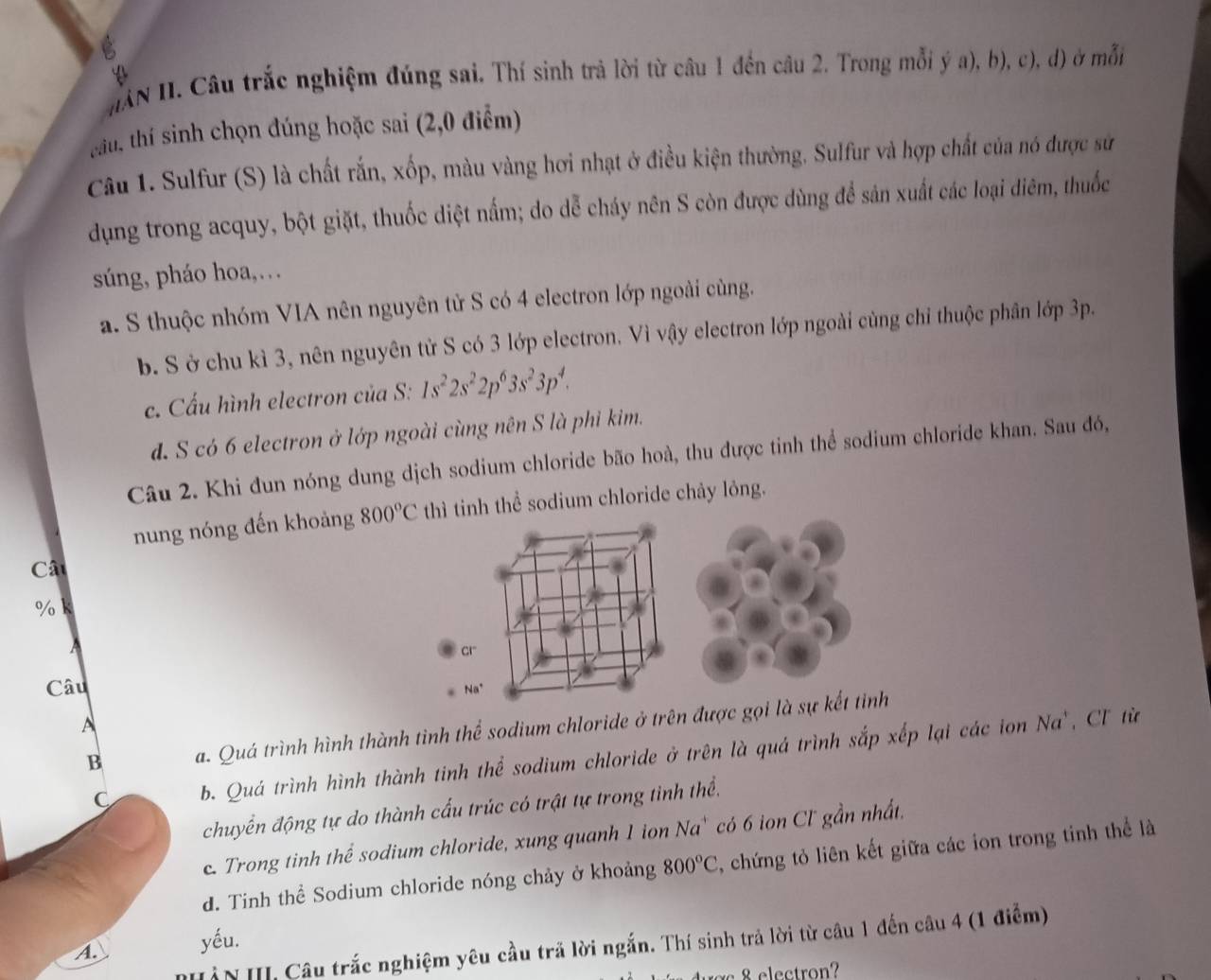 HAN II. Câu trắc nghiệm đúng sai. Thí sinh trả lời từ câu 1 đến câu 2. Trong mỗi ý a), b), c), d) ở mỗi
Mu, thí sinh chọn đúng hoặc sai (2,0 điểm)
Câu 1. Sulfur (S) là chất rắn, xốp, màu vàng hơi nhạt ở điều kiện thường, Sulfur và hợp chất của nó được sử
dụng trong acquy, bột giặt, thuốc diệt nấm; do dễ cháy nên S còn được dùng để sản xuất các loại diêm, thuốc
súng, pháo hoa,…
a. S thuộc nhóm VIA nên nguyên tử S có 4 electron lớp ngoài cùng.
b. S ở chu kì 3, nên nguyên tử S có 3 lớp electron. Vì vậy electron lớp ngoài cùng chỉ thuộc phân lớp 3p.
c. Cấu hình electron của S: 1s^22s^22p^63s^23p^4.
d. S có 6 electron ở lớp ngoài cùng nên S là phỉ kim.
Câu 2. Khi đun nóng dung dịch sodium chloride bão hoà, thu được tinh thể sodium chloride khan. Sau đó,
nung nóng đến khoảng 800°C thì tinh thể sodium chloride chảy lỏng.
Cât
% k
cr
Câu
Na^+
A
B a. Quá trình hình thành tình thể sodium chloride ở trên được gọi là sự kết tỉnh
C b. Quá trình hình thành tinh thể sodium chloride ở trên là quá trình sắp xếp lại các ion Na`, Cl từ
chuyển động tự do thành cấu trúc có trật tự trong tình thể.
c. Trong tinh thể sodium chloride, xung quanh 1 ion Na` có 6 ion Cl gần nhất,
d. Tinh thể Sodium chloride nóng chảy ở khoảng 800°C , chứng tỏ liên kết giữa các ion trong tinh thể là
yếu.
ÀN III, Câu trắc nghiệm yêu cầu trã lời ngắn. Thí sinh trả lời từ câu 1 đến câu 4 (1 điểm)
A.