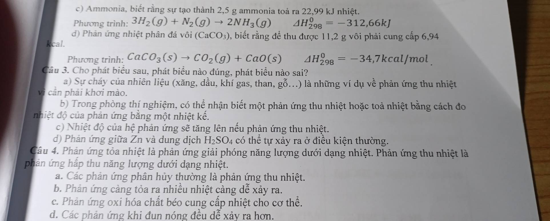 Ammonia, biết rằng sự tạo thành 2,5 g ammonia toả ra 22,99 kJ nhiệt.
Phương trình: 3H_2(g)+N_2(g)to 2NH_3(g) △ H_(298)^0=-312,66kJ
d) Phản ứng nhiệt phân đá vôi (CaCO_3) 0, biết rằng để thu được 11,2 g vôi phải cung cấp 6,94
kcal.
Phương trình: CaCO_3(s)to CO_2(g)+CaO(s) △ H_(298)^0=-34,7kcal/mol
Câu 3. Cho phát biểu sau, phát biểu nào đúng, phát biểu nào sai?
a) Sự cháy của nhiên liệu (xăng, dầu, khí gas, than, g0. ( ) là những ví dụ về phản ứng thu nhiệt
vì cần phải khơi mào.
b) Trong phòng thí nghiệm, có thể nhận biết một phản ứng thu nhiệt hoặc toả nhiệt bằng cách đo
nhiệt độ của phản ứng bằng một nhiệt kế.
c) Nhiệt độ của hệ phản ứng sẽ tăng lên nếu phản ứng thu nhiệt.
d) Phản ứng giữa Zn và dung dịch H_2SO_4 có thể tự xảy ra ở điều kiện thường.
Câu 4. Phản ứng tỏa nhiệt là phản ứng giải phóng năng lượng dưới dạng nhiệt. Phản ứng thu nhiệt là
phản ứng hấp thu năng lượng dưới dạng nhiệt.
a. Các phản ứng phân hủy thường là phản ứng thu nhiệt.
b. Phản ứng càng tỏa ra nhiều nhiệt càng dễ xảy ra.
c. Phản ứng oxi hóa chất béo cung cấp nhiệt cho cơ thể.
d. Các phản ứng khi đun nóng đều dễ xảy ra hơn.