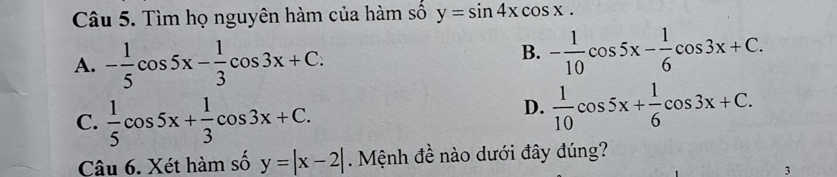 Tìm họ nguyên hàm của hàm số y=sin 4xcos x.
A. - 1/5 cos 5x- 1/3 cos 3x+C.
B. - 1/10 cos 5x- 1/6 cos 3x+C.
C.  1/5 cos 5x+ 1/3 cos 3x+C.
D.  1/10 cos 5x+ 1/6 cos 3x+C. 
Câu 6. Xét hàm số y=|x-2|. Mệnh đề nào dưới đây đúng?
3