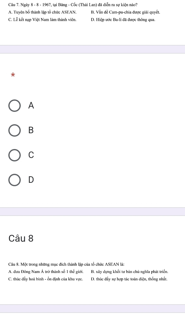 Ngày 8 - 8 - 1967, tại Băng - Cốc (Thái Lan) đã diễn ra sự kiện nào?
A. Tuyên bố thành lập tổ chức ASEAN. B. Vấn dề Cam-pu-chia được giải quyết.
C. Lễ kết nạp Việt Nam làm thành viên. D. Hiệp ước Ba-li đã được thông qua.
*
A
B
C
D
Câu 8
Câu 8. Một trong những mục đích thành lập của tổ chức ASEAN là:
A. đưa Đông Nam Á trở thành số 1 thế giới. B. xây dựng khối tư bản chủ nghĩa phát triển.
C. thúc đầy hoả bình - ổn định của khu vực. D. thúc đẩy sự hợp tác toàn diện, thống nhất.