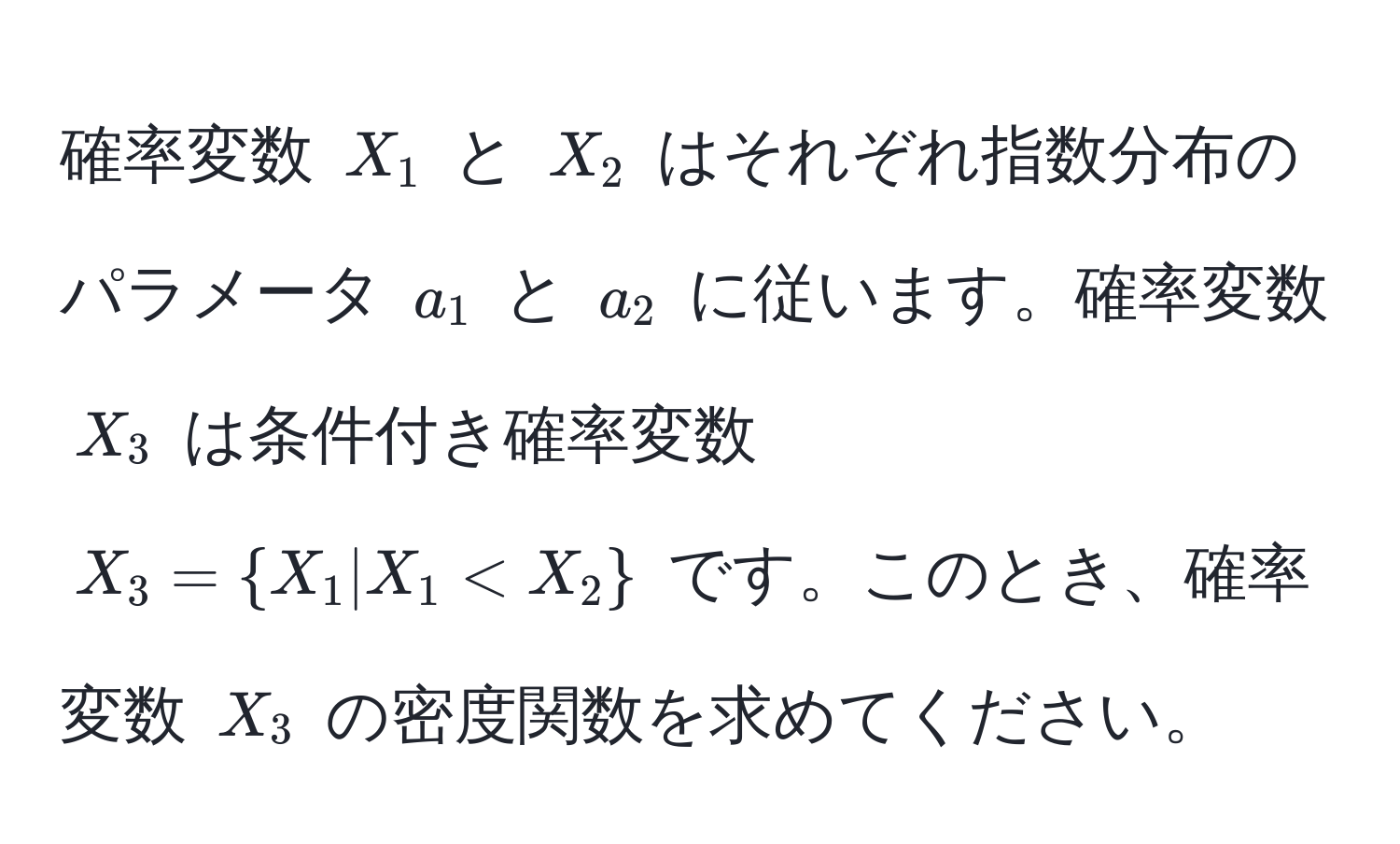 確率変数 (X_1) と (X_2) はそれぞれ指数分布のパラメータ (a_1) と (a_2) に従います。確率変数 (X_3) は条件付き確率変数 (X_3 = X_1 | X_1 < X_2) です。このとき、確率変数 (X_3) の密度関数を求めてください。