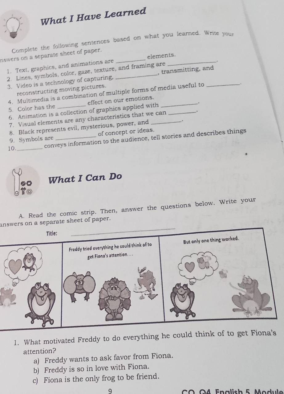 What I Have Learned
Complete the following sentences based on what you learned. Write your
nswers on a separate sheet of paper._
.
1. Text, graphics, and animations are elements.
2. Lines, symbols, color, gaze, texture, and framing are
3. Video is a technology of capturing, , transmitting, and_
reconstructing moving pictures.
4. Multimedia is a combination of multiple forms of media useful to
5. Color has the _effect on our emotions._
6. Animation is a collection of graphics applied with _.
7. Visual elements are any characteristics that we can .
8. Black represents evil, mysterious, power, and
.
9. Symbols are of concept or ideas.
10._ conveys information to the audience, tell stories and describes things
2 What I Can Do
A. Read the comic strip. Then, answer the questions below. Write your
_
answers on a separate sheet of paper.
Title:
Freddy tried everything he could think of to But only one thing worked.
get Fiona’s attention. . .
1. What motivated Freddy to do everything he could think of to get Fiona’s
attention?
a) Freddy wants to ask favor from Fiona.
b) Freddy is so in love with Fiona.
c) Fiona is the only frog to be friend.
9 C O O4 Enalish 5 Module