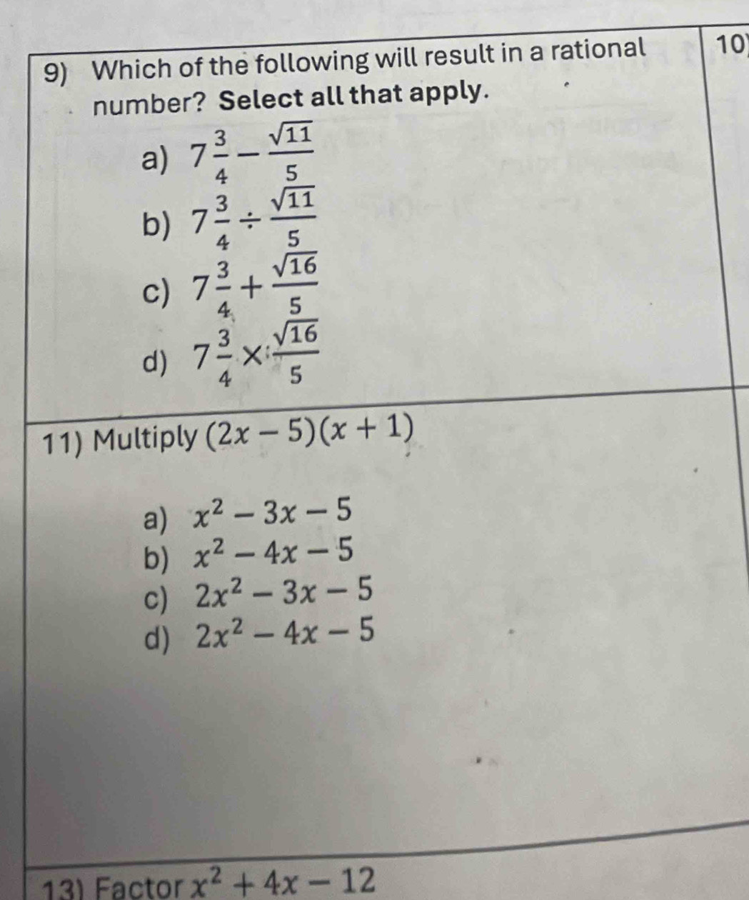 Which of the following will result in a rational 10
number? Select all that apply.
a) 7 3/4 - sqrt(11)/5 
b) 7 3/4 /  sqrt(11)/5 
c) 7 3/4 + sqrt(16)/5 
d) 7 3/4 *  sqrt(16)/5 
11) Multiply (2x-5)(x+1)
a) x^2-3x-5
b) x^2-4x-5
c) 2x^2-3x-5
d) 2x^2-4x-5
13) Factor x^2+4x-12