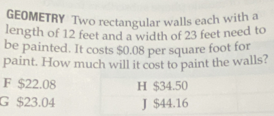 GEOMETRY Two rectangular walls each with a
length of 12 feet and a width of 23 feet need to
be painted. It costs $0.08 per square foot for
paint. How much will it cost to paint the walls?
F $22.08 H $34.50
G $23.04 J $44.16