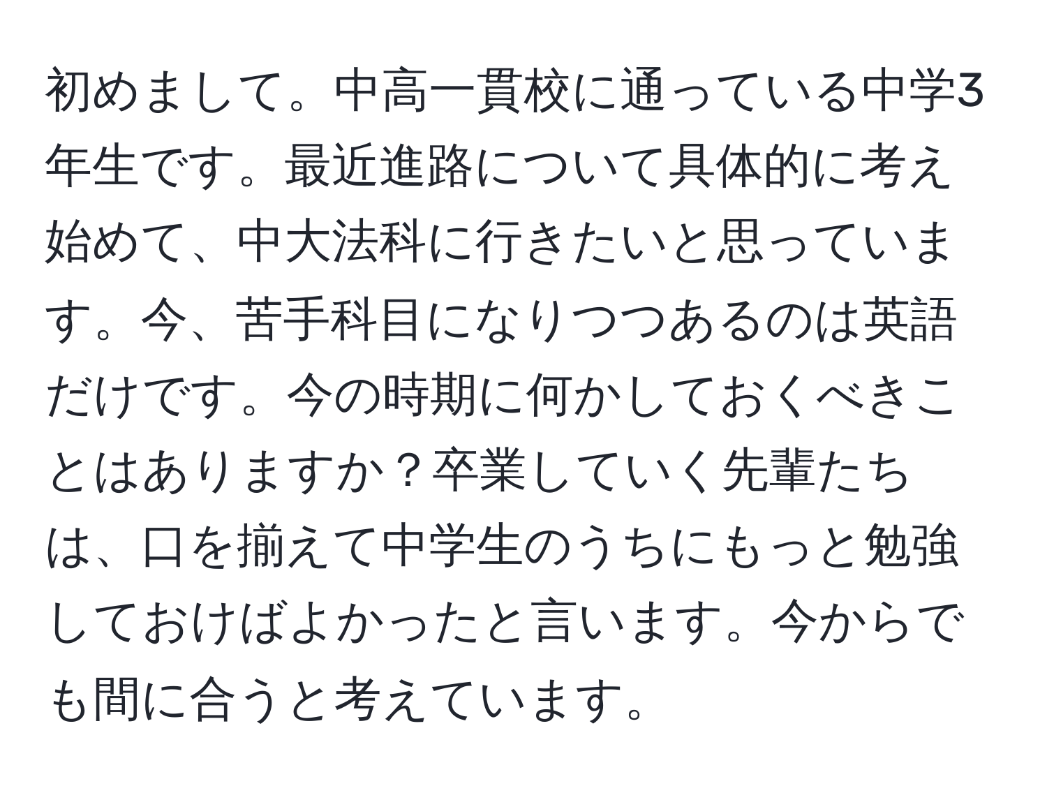 初めまして。中高一貫校に通っている中学3年生です。最近進路について具体的に考え始めて、中大法科に行きたいと思っています。今、苦手科目になりつつあるのは英語だけです。今の時期に何かしておくべきことはありますか？卒業していく先輩たちは、口を揃えて中学生のうちにもっと勉強しておけばよかったと言います。今からでも間に合うと考えています。