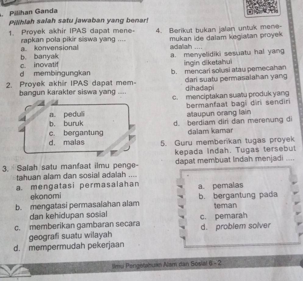 Pilihan Ganda
Pilihlah salah satu jawaban yang benar!
1. Proyek akhir IPAS dapat mene - 4. Berikut bukan jalan untuk mene-
rapkan pola pikir siswa yang ....
mukan ide dalam kegiatan proyek
a. konvensional adalah ....
b. banyak
a. menyelidiki sesuatu hal yang
c. inovatif
ingin diketahui
d membingungkan
b. mencari solusi atau pemecahan
2. Proyek akhir IPAS dapat mem- dari suatu permasalahan yang
bangun karakter siswa yang .... dihadapi
c. menciptakan suatu produk yang
bermanfaat bagi diri sendiri
a. peduli ataupun orang lain
b. buruk
d. berdiam diri dan merenung di
c. bergantung dalam kamar
d. malas 5. Guru memberikan tugas proyek
kepada Indah. Tugas tersebut
3. Salah satu manfaat ilmu penge- dapat membuat Indah menjadi ....
tahuan alam dan sosial adalah ....
a. mengatasi permasalahan
ekonomi a. pemalas
b. bergantung pada
b. mengatasi permasalahan alam teman
dan kehidupan sosial
c. pemarah
c. memberikan gambaran secara
d. problem solver
geografi suatu wilayah
d. mempermudah pekerjaan
Ilmu Pengetahuan Alam dan Sosial 6 - 2