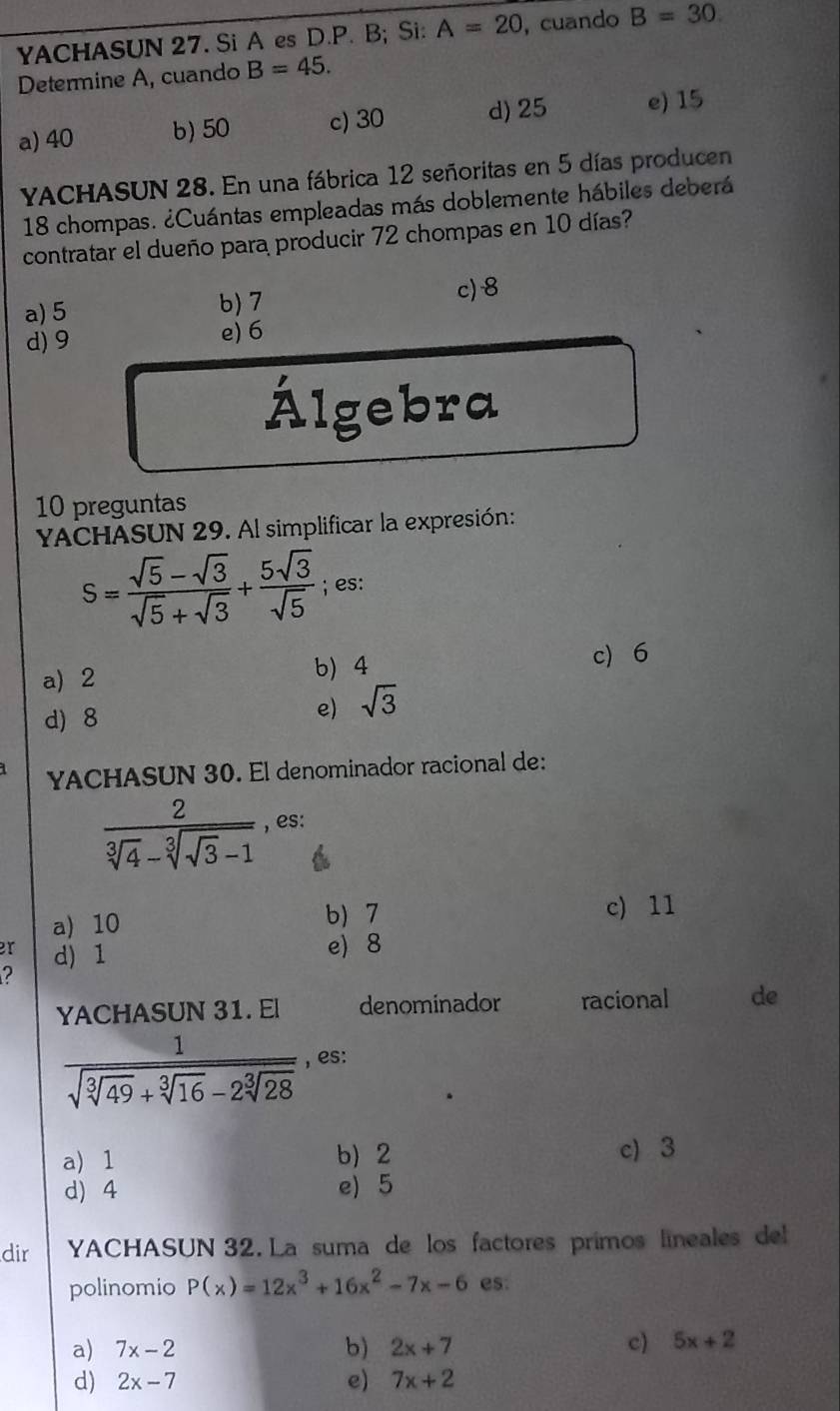 YACHASUN 27. Si A es D.P. B; Si: A=20 , cuando B=30
Determine A, cuando B=45.
a) 40 b) 50 c) 30 d) 25 e) 15
YACHASUN 28. En una fábrica 12 señoritas en 5 días producen
18 chompas. ¿Cuántas empleadas más doblemente hábiles deberá
contratar el dueño para producir 72 chompas en 10 días?
a) 5 b) 7
c) 8
d) 9 e) 6
Álgebra
10 preguntas
YACHASUN 29. Al simplificar la expresión:
S= (sqrt(5)-sqrt(3))/sqrt(5)+sqrt(3) + 5sqrt(3)/sqrt(5) ; es:
a) 2 b) 4 c) 6
d) 8
e) sqrt(3)
YACHASUN 30. El denominador racional de:
frac 2sqrt[3](4)-sqrt[3](sqrt 3)-1 , es:
a) 10 b) 7 c) 11
er d) 1
e) 8
2
YACHASUN 31. El denominador racional de
frac 1sqrt(sqrt [3]49)+sqrt[3](16)-2sqrt[3](28) , es:
a) 1 b) 2 c) 3
d) 4 e) 5
dir YACHASUN 32. La suma de los factores primos lineales del
polinomio P(x)=12x^3+16x^2-7x-6 es:
a) 7x-2 b) 2x+7 c) 5x+2
d) 2x-7 e) 7x+2