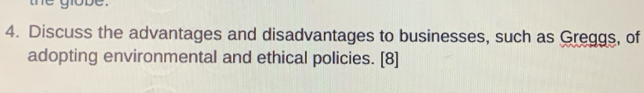 globe . 
4. Discuss the advantages and disadvantages to businesses, such as Greggs, of 
adopting environmental and ethical policies. [8]