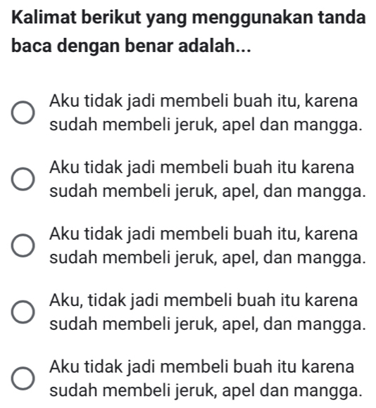 Kalimat berikut yang menggunakan tanda
baca dengan benar adalah...
Aku tidak jadi membeli buah itu, karena
sudah membeli jeruk, apel dan mangga.
Aku tidak jadi membeli buah itu karena
sudah membeli jeruk, apel, dan mangga.
Aku tidak jadi membeli buah itu, karena
sudah membeli jeruk, apel, dan mangga.
Aku, tidak jadi membeli buah itu karena
sudah membeli jeruk, apel, dan mangga.
Aku tidak jadi membeli buah itu karena
sudah membeli jeruk, apel dan mangga.