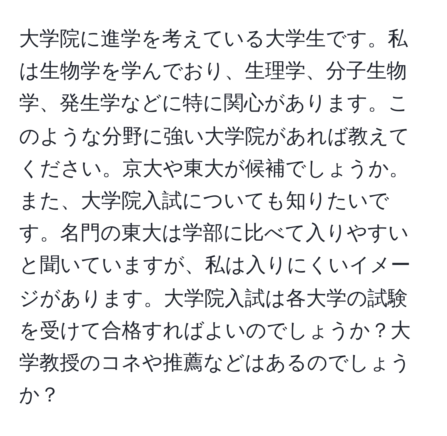 大学院に進学を考えている大学生です。私は生物学を学んでおり、生理学、分子生物学、発生学などに特に関心があります。このような分野に強い大学院があれば教えてください。京大や東大が候補でしょうか。また、大学院入試についても知りたいです。名門の東大は学部に比べて入りやすいと聞いていますが、私は入りにくいイメージがあります。大学院入試は各大学の試験を受けて合格すればよいのでしょうか？大学教授のコネや推薦などはあるのでしょうか？