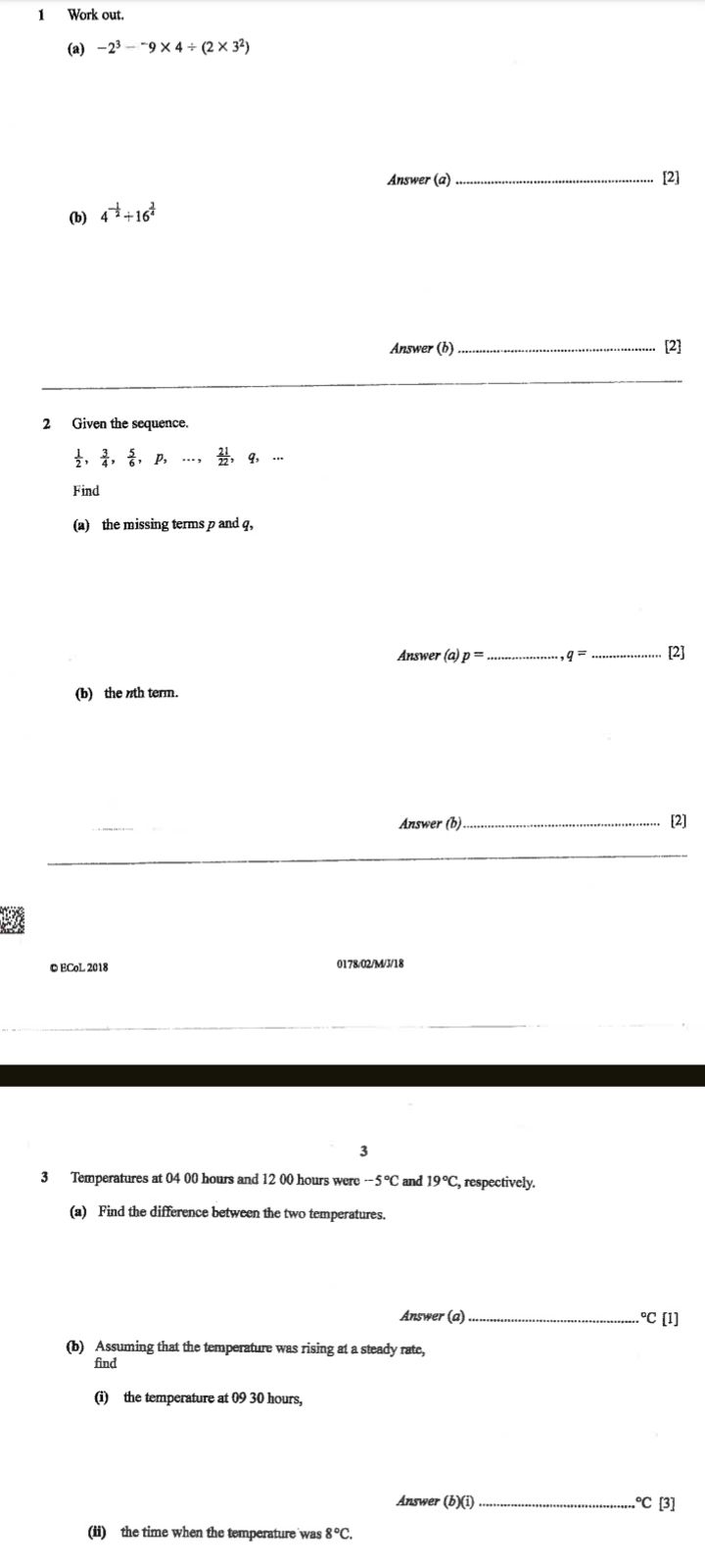 Work out. 
(a) -2^3-^-9* 4/ (2* 3^2)
Answer (a) _[2] 
(b) 4^(-frac 1)2/ 16^(frac 3)4
Answer (b)_ 
2 Given the sequence. 
,  3/4 ,  5/6 , p, ... ... 
Find 
(a) the missing terms p and q, 
Answer (a) ) p= _ q= _[2] 
(b) the nth term. 
Answer (b)_ 
[2] 
_ 
© ECoL 2018 0178/02/M/J/18 
3 
3 Temperatures at 04 00 hours and 12 00 hours were -5°C and 19°C , respectively. 
(a) Find the difference between the two temperatures. 
Answer (a)_ 
C (1) 
(b) Assuming that the temperature was rising at a steady rate, 
find 
(i) the temperature at 09 30 hours, 
Answer (b)(i) _°C[3]
(ii) the time when the temperature was 8°C.