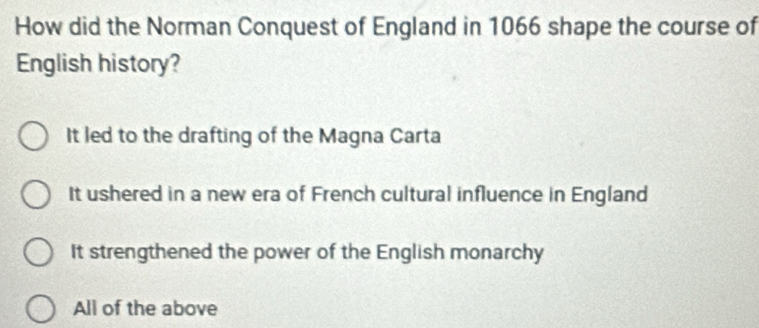 How did the Norman Conquest of England in 1066 shape the course of
English history?
It led to the drafting of the Magna Carta
It ushered in a new era of French cultural influence in England
It strengthened the power of the English monarchy
All of the above