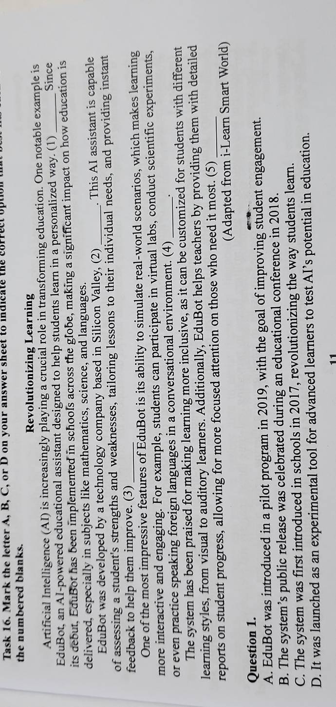 Task 16. Mark the letter A, B, C, or D on your answer sheet to indicate the correct option
the numbered blanks.
Revolutionizing Learning
Artificial Intelligence (AI) is increasingly playing a crucial role in transforming education. One notable example is
EduBot, an AI-powered educational assistant designed to help students learn in a personalized way. (1) _Since
its debut, EduBot has been implemented in schools across the globe, making a significant impact on how education is
delivered, especially in subjects like mathematics, science, and languages.
EduBot was developed by a technology company based in Silicon Valley, (2) _. This AI assistant is capable
of assessing a student's strengths and weaknesses, tailoring lessons to their individual needs, and providing instant
feedback to help them improve. (3)_
One of the most impressive features of EduBot is its ability to simulate real-world scenarios, which makes learning
more interactive and engaging. For example, students can participate in virtual labs, conduct scientific experiments,
or even practice speaking foreign languages in a conversational environment. (4) _.
The system has been praised for making learning more inclusive, as it can be customized for students with different
learning styles, from visual to auditory learners. Additionally, EduBot helps teachers by providing them with detailed
reports on student progress, allowing for more focused attention on those who need it most. (5)_
(Adapted from i-Learn Smart World)
Question 1.
A. EduBot was introduced in a pilot program in 2019, with the goal of improving student engagement.
B. The system’s public release was celebrated during an educational conference in 2018.
C. The system was first introduced in schools in 2017, revolutionizing the way students learn.
D. It was launched as an experimental tool for advanced learners to test AI’s potential in education.
11