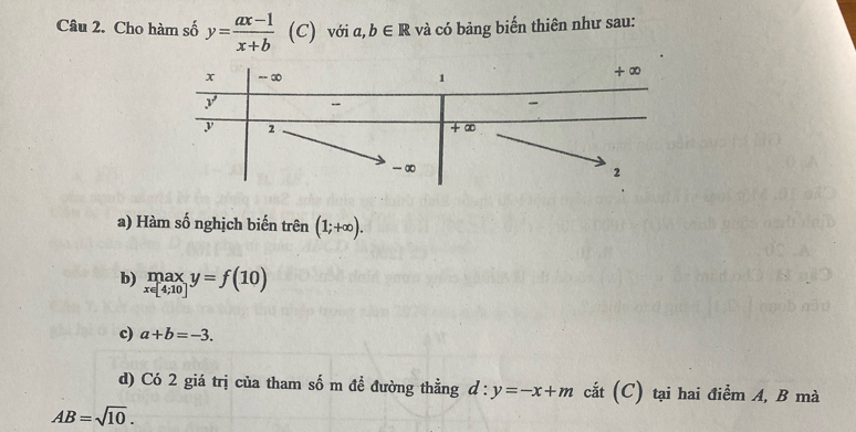 Cho hàm số y= (ax-1)/x+b  (C) với a, b∈ R và có bảng biến thiên như sau: 
a) Hàm số nghịch biến trên (1;+∈fty ). 
b) limlimits _x∈ [4;10]y=f(10)
c) a+b=-3. 
d) Có 2 giá trị của tham số m đề đường thẳng d:y=-x+m cắt (C) tại hai điểm A, B mà
AB=sqrt(10).