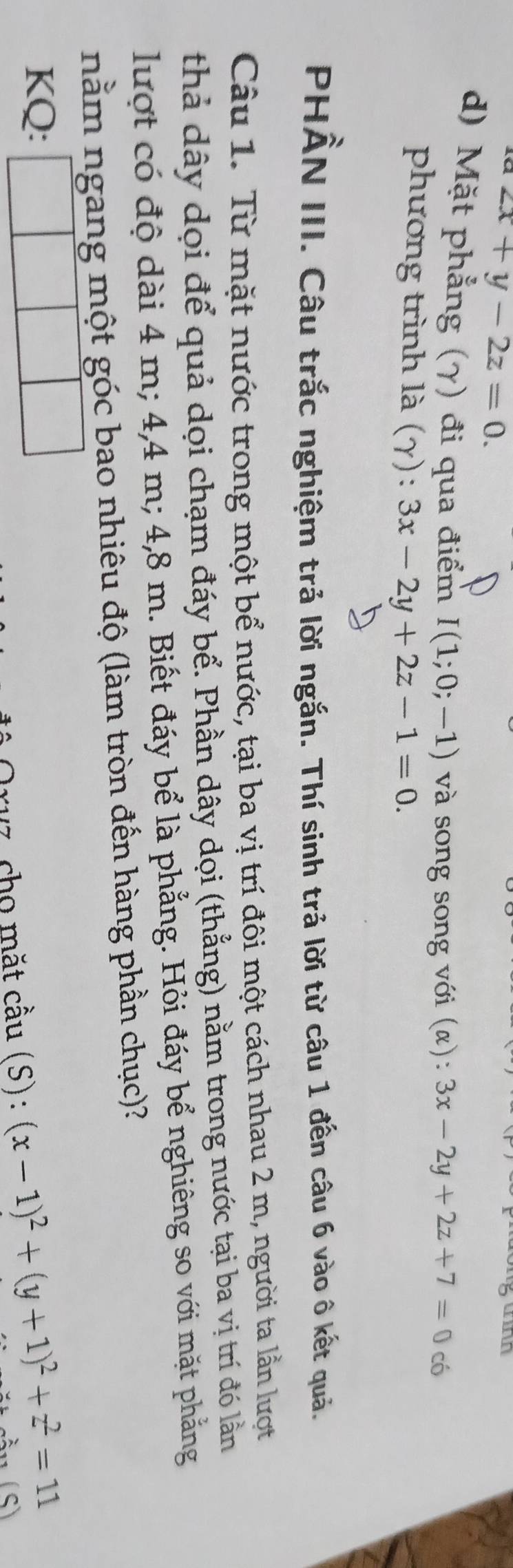 2x+y-2z=0. 

d) Mặt phẳng (γ) đi qua điểm I(1;0;-1) và song song với (α): 3x-2y+2z+7=0 có 
phương trình là (γ): 3x-2y+2z-1=0. 
PHẨN III. Câu trắc nghiệm trả lời ngắn. Thí sinh trả lời từ câu 1 đến câu 6 vào ô kết quả. 
Câu 1. Từ mặt nước trong một bể nước, tại ba vị trí đôi một cách nhau 2 m, người ta lần lượt 
thả dây dọi để quả dọi chạm đáy bể. Phần dây dọi (thẳng) nằm trong nước tại ba vị trí đó lần 
lượt có độ dài 4 m; 4, 4 m; 4,8 m. Biết đáy bể là phẳng. Hỏi đáy bể nghiêng so với mặt phẳng 
nằm ngang một góc bao nhiêu độ (làm tròn đến hàng phần chục)? 
KQ: 
Oruz, cho mặt cầu (S): (x-1)^2+(y+1)^2+z^2=11 (S)