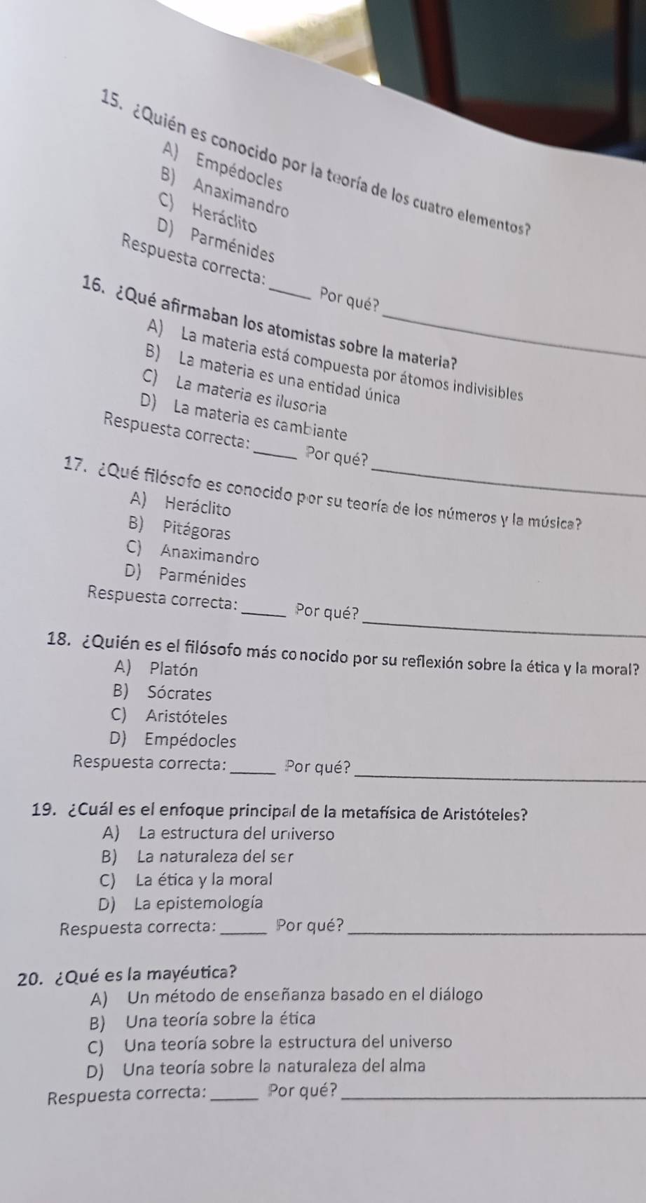 ¿Quién es conocido por la teoría de los cuatro elementos
A) Empédocles
B) Anaximandro
C) Heráclito
D) Parménides
Respuesta correcta:
Por qué?
16. ¿Qué afirmaban los atomistas sobre la materia?
A) La materia está compuesta por átomos indivisibles
B) La materia es una entidad única
C) La materia es ilusoria
D) La materia es cambiante
Respuesta correcta: _Por qué?
17. ¿Qué filósofo es conocido por su teoría de los números y la música?
A) Heráclito
B) Pitágoras
C) Anaximandro
D) Parménides
_
Respuesta correcta: _Por qué?
18. ¿Quién es el filósofo más conocido por su reflexión sobre la ética y la moral?
A) Platón
B) Sócrates
C) Aristóteles
D) Empédocles
_
Respuesta correcta: _Por qué?
19. ¿Cuál es el enfoque principal de la metafísica de Aristóteles?
A) La estructura del universo
B) La naturaleza del ser
C) La ética y la moral
D) La epistemología
Respuesta correcta: _Por qué?_
20. ¿Qué es la mayéutica?
A) Un método de enseñanza basado en el diálogo
B) Una teoría sobre la ética
C) Una teoría sobre la estructura del universo
D) Una teoría sobre la naturaleza del alma
Respuesta correcta: _Por qué?_