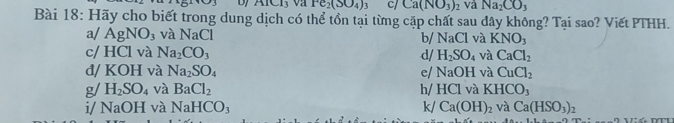 UJ AICl_3 va Fe_2(SO_4)_3 c/ Ca(NO_3)_2 và Na_2CO_3
Bài 18: Hãy cho biết trong dung dịch có thể tồn tại từng cặp chất sau đây không? Tại sao? Viết PTHH. 
a/ AgNO_3 và NaCl
b/ NaCl và KNO_3
c/ HCl và Na_2CO_3 d/ H_2SO_4 và CaCl_2
đ/ K OH 、 và Na_2SO_4 e/ NaOH và CuCl_2
g/ H_2SO_4 và BaCl_2 HCl KHCO_3
i/ NaOH và NaHCO_3 k/ Ca(OH)_2 và Ca(HSO_3)_2