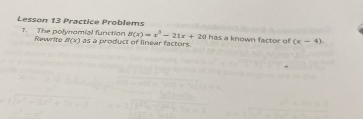 Lesson 13 Practice Problems 
1. The polynomial function B(x)=x^3-21x+20 has a known factor of (x-4). 
Rewrite B(x) as a product of linear factors.