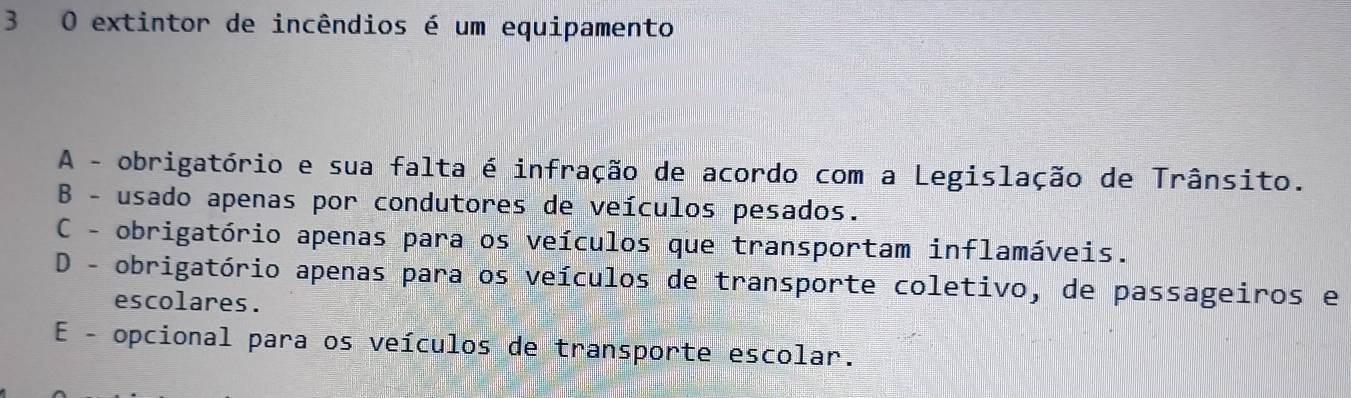 extintor de incêndios é um equipamento
A - obrigatório e sua falta é infração de acordo com a Legislação de Trânsito.
B - usado apenas por condutores de veículos pesados.
C - obrigatório apenas para os veículos que transportam inflamáveis.
D - obrigatório apenas para os veículos de transporte coletivo, de passageiros e
escolares.
E - opcional para os veículos de transporte escolar.