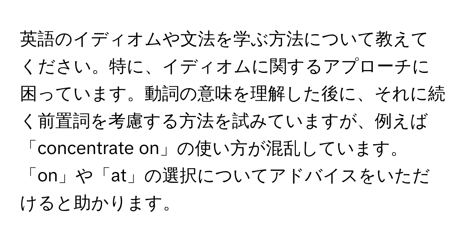 英語のイディオムや文法を学ぶ方法について教えてください。特に、イディオムに関するアプローチに困っています。動詞の意味を理解した後に、それに続く前置詞を考慮する方法を試みていますが、例えば「concentrate on」の使い方が混乱しています。「on」や「at」の選択についてアドバイスをいただけると助かります。