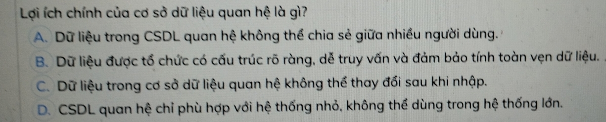 Lợi ích chính của cơ sở dữ liệu quan hệ là gì?
A. Dữ liệu trong CSDL quan hệ không thể chia sẻ giữa nhiều người dùng.
B. Dữ liệu được tổ chức có cấu trúc rõ ràng, dễ truy vấn và đảm bảo tính toàn vẹn dữ liệu.
C. Dữ liệu trong cơ sở dữ liệu quan hệ không thể thay đổi sau khi nhập.
D. CSDL quan hệ chỉ phù hợp với hệ thống nhỏ, không thể dùng trong hệ thống lớn.