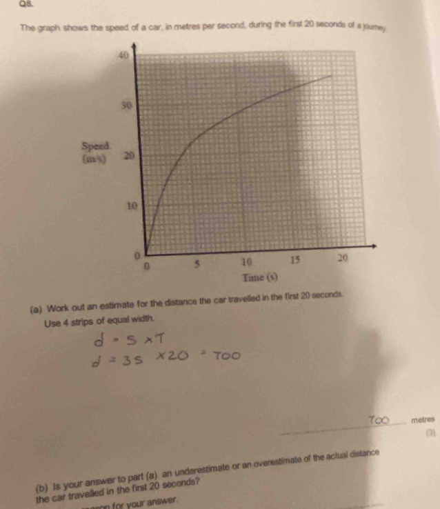 The graph shows the speed of a car, in metres per second, during the first 20 seconds of a journey 
(a) Work out an estimate for the distance the car travelled in the first 20 seconds. 
Use 4 strips of equal width. 
_
metres
(3). 
(b) Is your answer to part (a) an underestimate or an overestimate of the actual distance 
the car travelled in the first 20 seconds? 
ason for your answer.