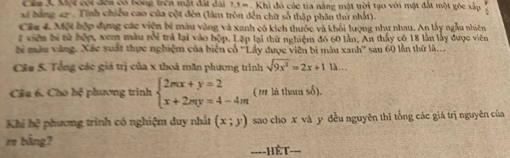 Một cói đến có bóng trên mặt đất đài 7.5 -. Khi đó các tia năng mật trời tạo với mặt đất một góc xấp
xĩ bằng 42. Tỉnh chiếu cao của cột đèn (làm tròn đến chữ số thập phân thứ nhất).
Câu 4. Một hợp đựng các viện bi màu vàng và xanh có kích thước và khối lượng như nhau. An lấy ngẫu nhiên
7 viên bị từ hộp, xem màu rỗi trả lại vào hộp. Lập lại thử nghiệm đó 60 lần, An thấy có 18 lần lấy được viên
hi màu vàng. Xác suất thực nghiệm của biến cổ ''Lầy được viên bị màu xanh'' sau 60 lần thừ là...
Câu 5. Tổng các giá trị của x thoả mãn phương trình sqrt(9x^2)=2x+11lambda ... 
Câu 6. Cho hệ phương trình beginarrayl 2mx+y=2 x+2my=4-4mendarray. (m là tham số).
Khi hệ phương trình có nghiệm duy nhất (x;y) sao cho x và y đều nguyên thǐ tổng các giá trị nguyên của
m bằng?
===-HÈT==