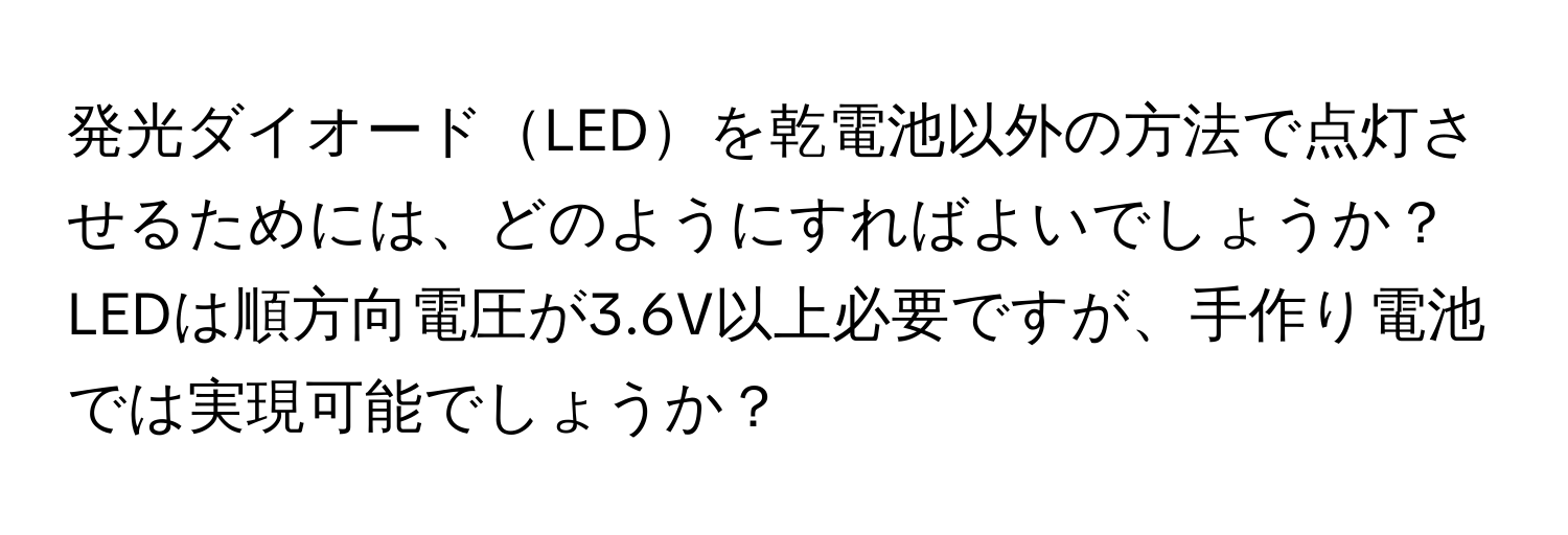 発光ダイオードLEDを乾電池以外の方法で点灯させるためには、どのようにすればよいでしょうか？LEDは順方向電圧が3.6V以上必要ですが、手作り電池では実現可能でしょうか？