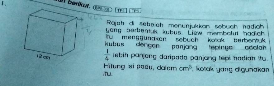 un berikut. (SPB.3(1) 
1、 TP4 TP5 
Rajah di sebelah menunjukkan sebuah hadiah 
yang berbentuk kubus. Liew membalut hadiah 
itu menggunakan sebuah kotak berbentuk 
kubus dengan panjang tepinya adalah
 1/4  lebih panjang daripada panjang tepi hadiah itu. 
Hitung isi padu, dalam cm^3 , kotak yang digunakan 
itu.