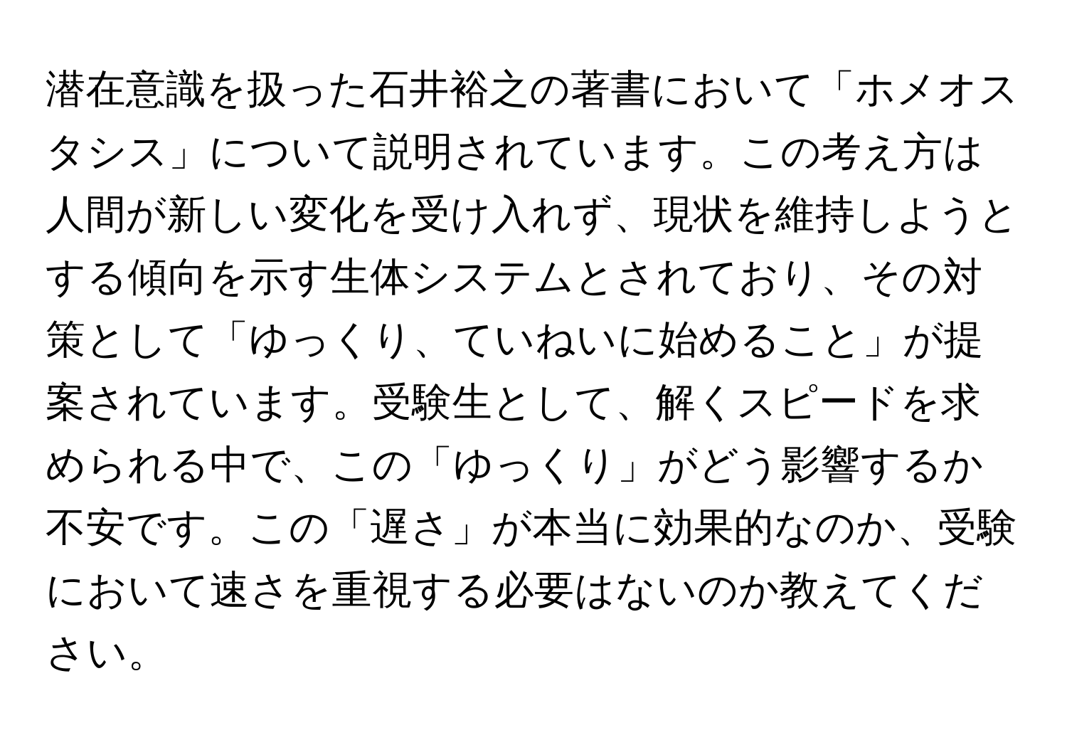 潜在意識を扱った石井裕之の著書において「ホメオスタシス」について説明されています。この考え方は人間が新しい変化を受け入れず、現状を維持しようとする傾向を示す生体システムとされており、その対策として「ゆっくり、ていねいに始めること」が提案されています。受験生として、解くスピードを求められる中で、この「ゆっくり」がどう影響するか不安です。この「遅さ」が本当に効果的なのか、受験において速さを重視する必要はないのか教えてください。