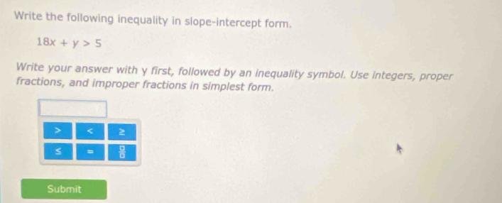 Write the following inequality in slope-intercept form.
18x+y>5
Write your answer with y first, followed by an inequality symbol. Use integers, proper 
fractions, and improper fractions in simplest form.
< 2</tex>
s =  □ /□   
Submit