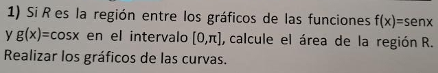 Si R es la región entre los gráficos de las funciones f(x)=sen x
y g(x)=cos x en el intervalo [0,π ] , calcule el área de la región R. 
Realizar los gráficos de las curvas.