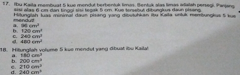 Ibu Kaila membuat 5 kue mendut berbentuk limas. Bentuk alas limas adalah persegi. Panjang
sisi alas 6 cm dan tinggi sisi tegak 5 cm. Kue tersebut dibungkus daun pisang.
Hitunglah luas minimal daun pisang yang dibutuhkan ibu Kaila untuk membungkus 5 kue
mendut!
a. 96cm^2
b. 120cm^2
C. 240cm^2
d. 480cm^2
18. Hitunglah volume 5 kue mendut yang dibuat ibu Kaila!
a. 180cm^3
b. 200cm^3
C. 210cm^3
d. 240cm^3