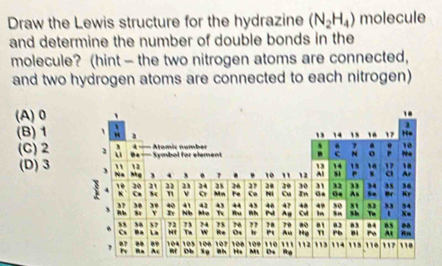 Draw the Lewis structure for the hydrazine (N_2H_4) molecule
and determine the number of double bonds in the
molecule? (hint - the two nitrogen atoms are connected,
and two hydrogen atoms are connected to each nitrogen)
(A) 0
(B) 1
(C) 2
(D) 3