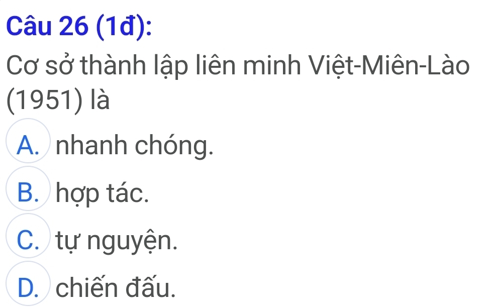 (1đ):
Cơ sở thành lập liên minh Việt-Miên-Lào
(1951) là
A. nhanh chóng.
B. hợp tác.
C. tự nguyện.
D. chiến đấu.