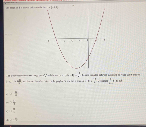 The graph of f is shown below on the
The area bounded between the graph of f and the z-axis on [-5,-4] is  17/6  , the area bounded between the graph of f and the x-axis on
[-4,1] is  125/6  , and the area bounded between the graph of f and the z-axis on [1,2] is  17/6 . Determine ∈t _(-5)^2f(x)dx.
a) O- 17/6 
b)  53/2 
c)  71/3 
d) 0- 91/e 