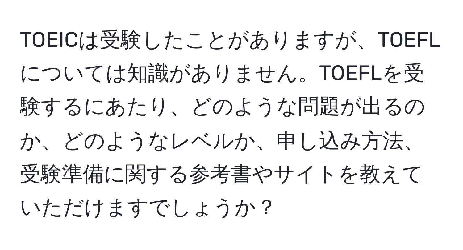 TOEICは受験したことがありますが、TOEFLについては知識がありません。TOEFLを受験するにあたり、どのような問題が出るのか、どのようなレベルか、申し込み方法、受験準備に関する参考書やサイトを教えていただけますでしょうか？