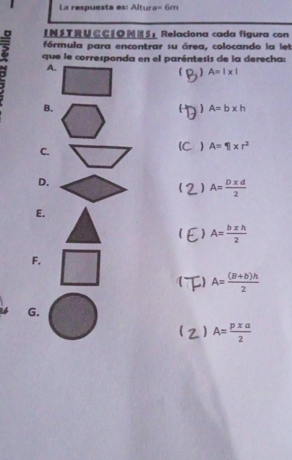 La respuesta es: Altura =6m
I N S T R U C C | ON E S : Relaciona cada figura con 
fórmula para encontrar su área, colocando la let 
que le corresponda en el paréntesis de la derecha: 
A. 
 ) A=1* |
B. 
) A=b* h
C. 
i A=□ * r^2
D.
A= Dxd/2 
E. 
) A= bxh/2 
F. 
() A= ((B+b)h)/2 
G. 
( ) A= pxa/2 