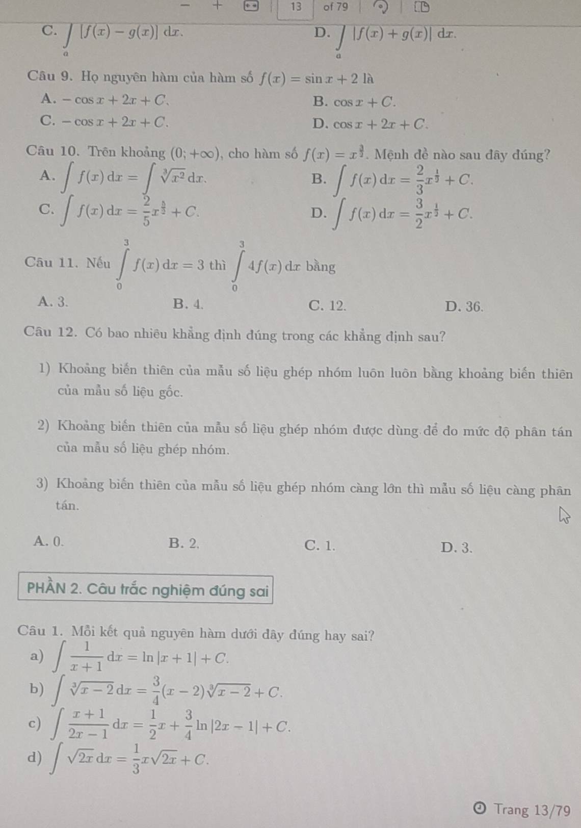 + of 79
13
D. ∈tlimits |f(x)+g(x)|
C. ∈t [f(x)-g(x)]dx. dx.
Câu 9. Họ nguyên hàm của hàm số f(x)=sin x+21lambda
A. -cos x+2x+C. B. cos x+C.
C. -cos x+2x+C. D. cos x+2x+C.
Câu 10. Trên khoảng (0;+∈fty ) , cho hàm số f(x)=x^(frac 3)2.  Mệnh đề nào sau đây đúng?
A. ∈t f(x)dx=∈t sqrt[3](x^2)dx. ∈t f(x)dx= 2/3 x^(frac 1)2+C.
B.
C. ∈t f(x)dx= 2/5 x^(frac 5)2+C. ∈t f(x)dx= 3/2 x^(frac 1)2+C.
D.
Câu 11. Nếu ∈tlimits _0^(3f(x)dx=3 thì ∈tlimits _0^34f(x)dx bằng
A. 3. B. 4. C. 12. D. 36.
Câu 12. Có bao nhiêu khẳng định đúng trong các khẳng định sau?
1) Khoảng biến thiên của mẫu số liệu ghép nhóm luôn luôn bằng khoảng biến thiên
của mẫu số liệu gốc.
2) Khoảng biến thiên của mẫu số liệu ghép nhóm được dùng để do mức độ phân tán
của mẫu số liệu ghép nhóm.
3) Khoảng biến thiên của mẫu số liệu ghép nhóm càng lớn thì mẫu số liệu càng phân
tán.
A. 0. B. 2. C. 1. D. 3.
PHÀN 2. Câu trắc nghiệm đúng sai
Câu 1. Mỗi kết quả nguyên hàm dưới dây đúng hay sai?
a) ∈t frac 1)x+1dx=ln |x+1|+C.
b) ∈t sqrt[3](x-2)dx= 3/4 (x-2)sqrt[3](x-2)+C.
c) ∈t  (x+1)/2x-1 dx= 1/2 x+ 3/4 ln |2x-1|+C.
d) ∈t sqrt(2x)dx= 1/3 xsqrt(2x)+C.
Trang 13/79