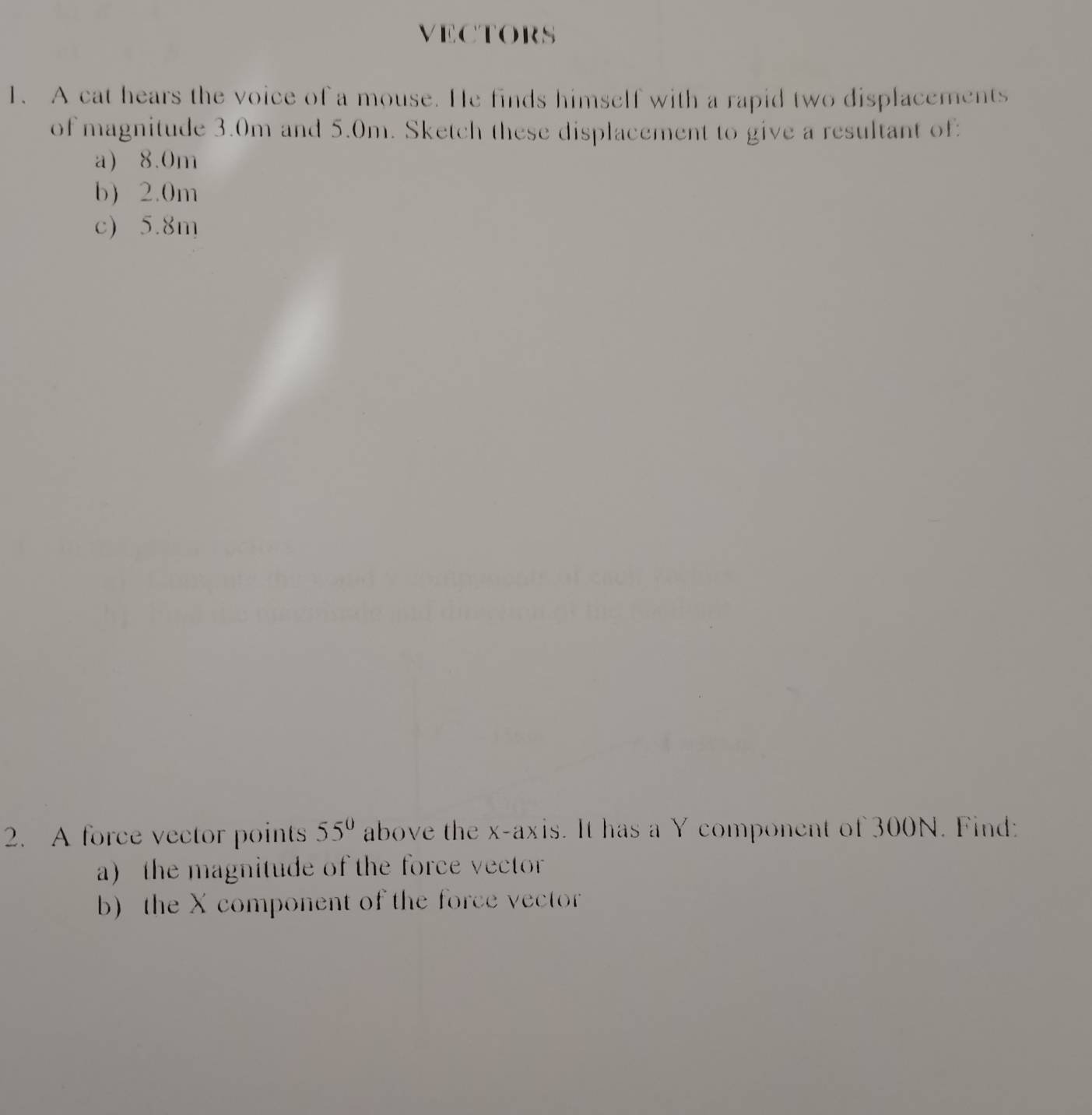 VECTORS 
1. A cat hears the voice of a mouse. He finds himself with a rapid two displacements 
of magnitude 3.0m and 5.0m. Sketch these displacement to give a resultant of 
a) 8.0m
b) 2.0m
c) 5.8m
2. A force vector points 55° above the x-axis. It has a Y component of 300N. Find: 
a) the magnitude of the force vector 
b) the X component of the force vector