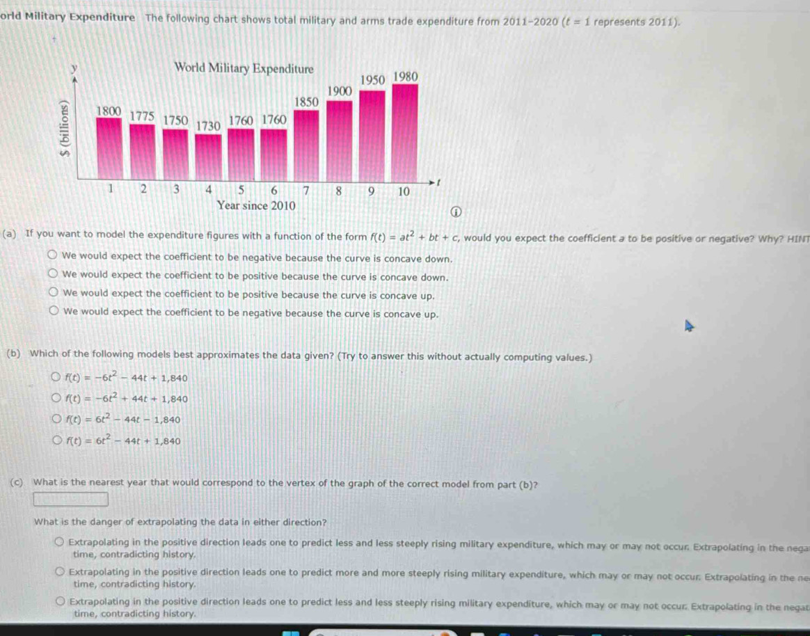 orld Military Expenditure The following chart shows total military and arms trade expenditure from 2011-2020 (t=1 represents 2011).
(a) If you want to model the expenditure figures with a function of the form f(t)=at^2+bt+c , would you expect the coefficient a to be positive or negative? Why? HINT
We would expect the coefficient to be negative because the curve is concave down.
We would expect the coefficient to be positive because the curve is concave down.
We would expect the coefficient to be positive because the curve is concave up.
We would expect the coefficient to be negative because the curve is concave up.
(b) Which of the following models best approximates the data given? (Try to answer this without actually computing values.)
f(t)=-6t^2-44t+1,840
f(t)=-6t^2+44t+1,840
f(t)=6t^2-44t-1,840
f(t)=6t^2-44t+1,840
(c) What is the nearest year that would correspond to the vertex of the graph of the correct model from part (b)?
What is the danger of extrapolating the data in either direction?
Extrapolating in the positive direction leads one to predict less and less steeply rising military expenditure, which may or may not occur: Extrapolating in the nega
time, contradicting history.
Extrapolating in the positive direction leads one to predict more and more steeply rising military expenditure, which may or may not occur. Extrapolating in the ne
time, contradicting history.
Extrapolating in the positive direction leads one to predict less and less steeply rising military expenditure, which may or may not occur: Extrapolating in the negat
time, contradicting history.